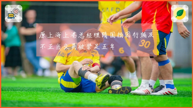 原上海上港总经理隋国扬因行贿及不正当交易被禁足五年