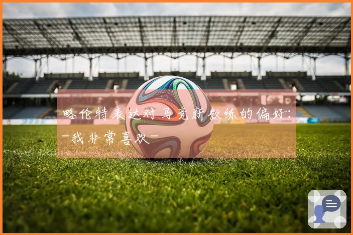 略伦特表达对马竞新教练的偏好：-我非常喜欢-